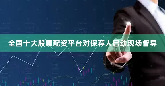 全国十大股票配资平台对保荐人启动现场督导