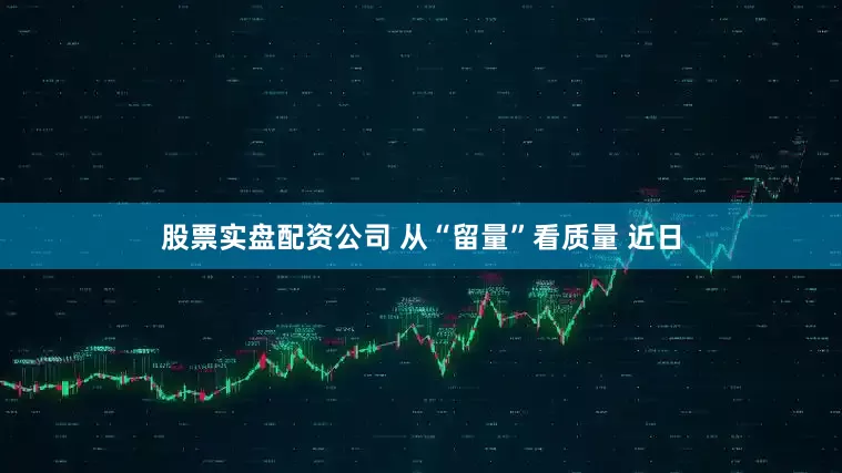 股票实盘配资公司 从“留量”看质量 近日