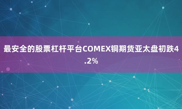 最安全的股票杠杆平台COMEX铜期货亚太盘初跌4.2%