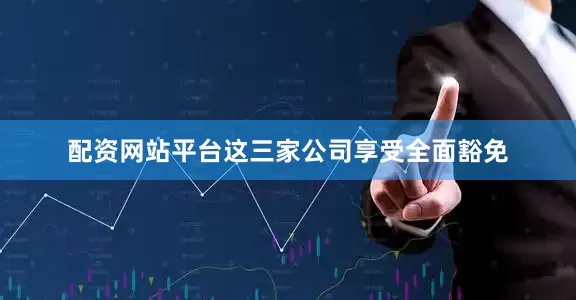 配资网站平台这三家公司享受全面豁免