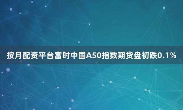 按月配资平台富时中国A50指数期货盘初跌0.1%