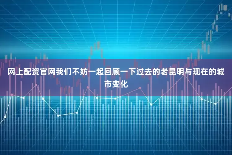 网上配资官网我们不妨一起回顾一下过去的老昆明与现在的城市变化