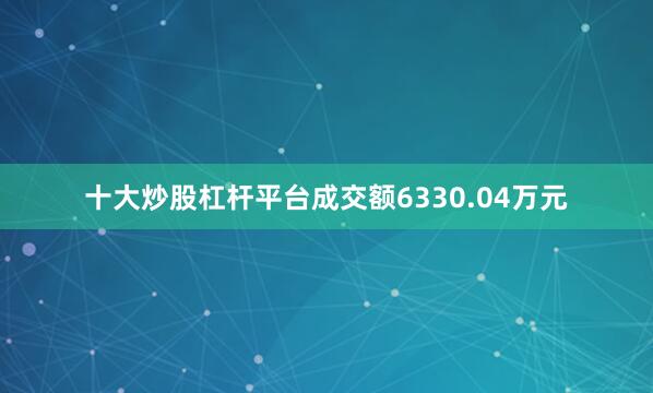 十大炒股杠杆平台成交额6330.04万元