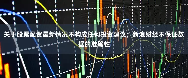 关于股票配资最新情况不构成任何投资建议；新浪财经不保证数据的准确性