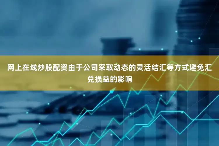 网上在线炒股配资由于公司采取动态的灵活结汇等方式避免汇兑损益的影响