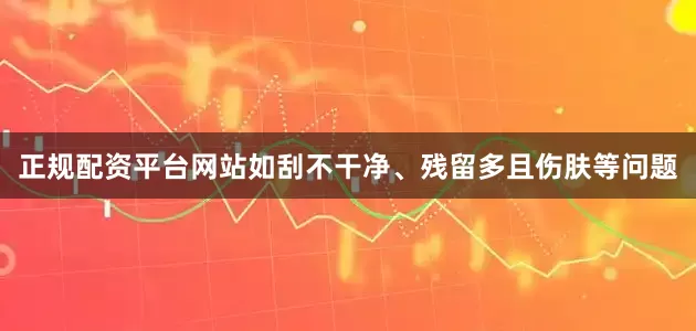 正规配资平台网站如刮不干净、残留多且伤肤等问题