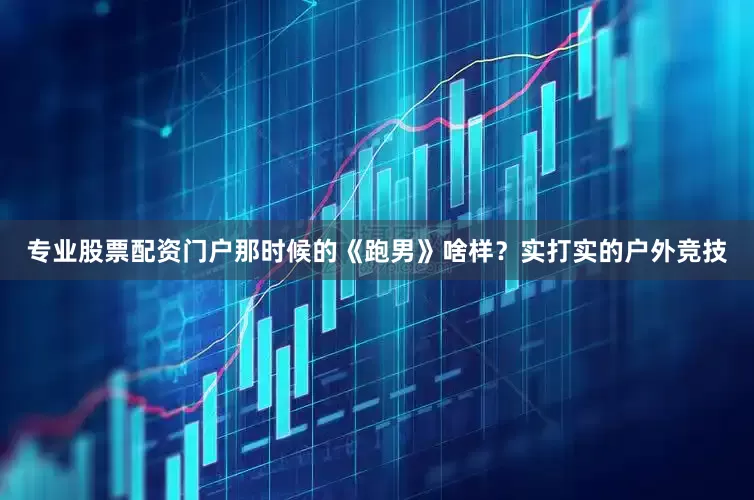 专业股票配资门户那时候的《跑男》啥样？实打实的户外竞技
