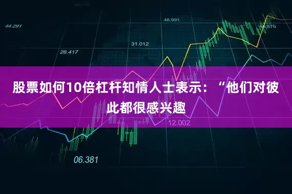 股票如何10倍杠杆知情人士表示：“他们对彼此都很感兴趣