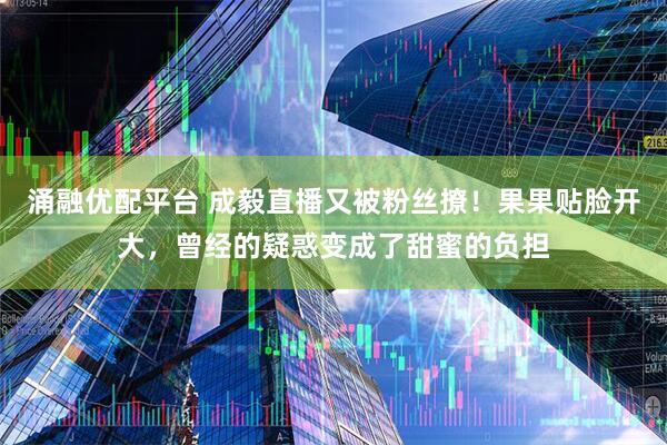 涌融优配平台 成毅直播又被粉丝撩！果果贴脸开大，曾经的疑惑变成了甜蜜的负担