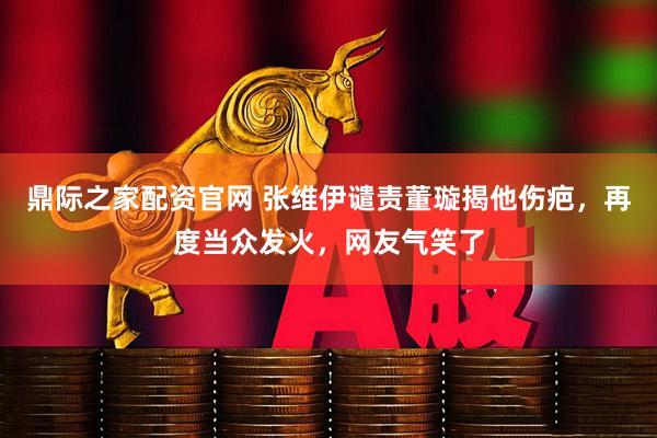 鼎际之家配资官网 张维伊谴责董璇揭他伤疤，再度当众发火，网友气笑了