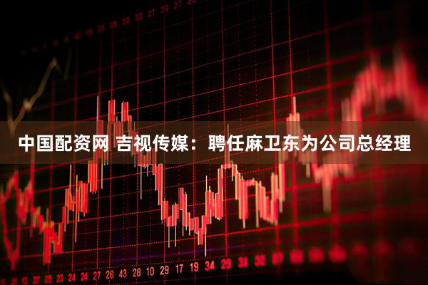 中国配资网 吉视传媒：聘任麻卫东为公司总经理
