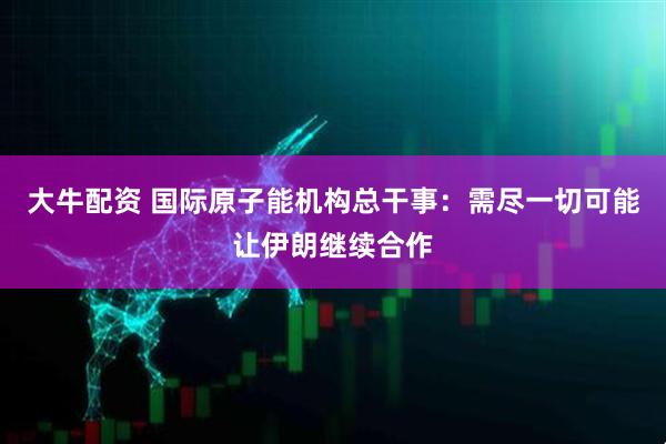 大牛配资 国际原子能机构总干事：需尽一切可能让伊朗继续合作