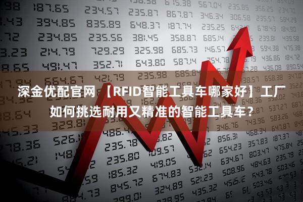 深金优配官网 【RFID智能工具车哪家好】工厂如何挑选耐用又精准的智能工具车？