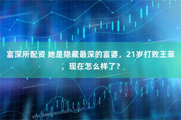 富深所配资 她是隐藏最深的富婆，21岁打败王菲，现在怎么样了？