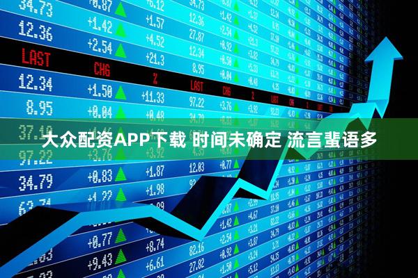 大众配资APP下载 时间未确定 流言蜚语多