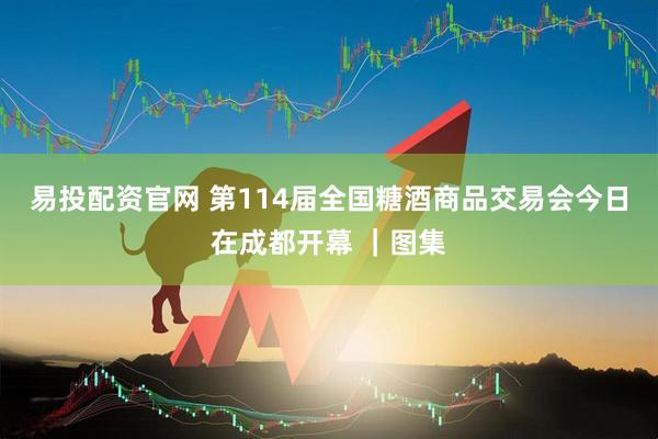 易投配资官网 第114届全国糖酒商品交易会今日在成都开幕 ｜图集