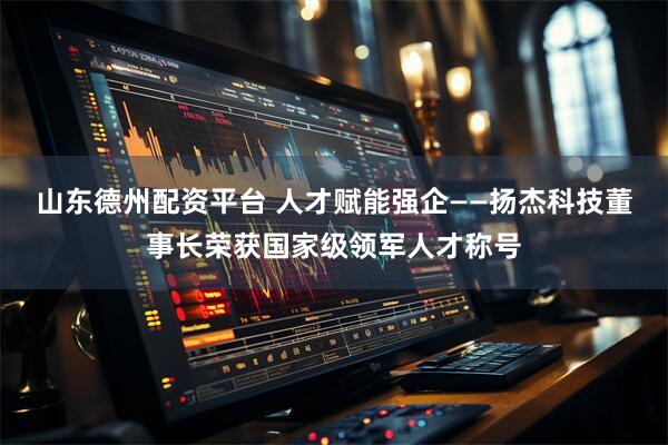 山东德州配资平台 人才赋能强企——扬杰科技董事长荣获国家级领军人才称号