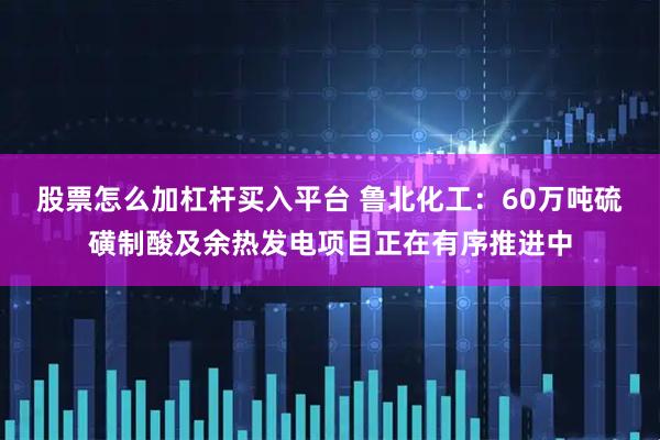 股票怎么加杠杆买入平台 鲁北化工：60万吨硫磺制酸及余热发电项目正在有序推进中