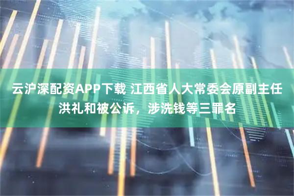 云沪深配资APP下载 江西省人大常委会原副主任洪礼和被公诉，涉洗钱等三罪名