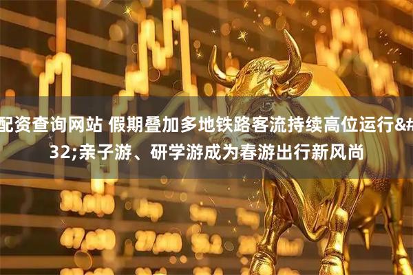 配资查询网站 假期叠加多地铁路客流持续高位运行 亲子游、研学游成为春游出行新风尚