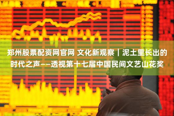 郑州股票配资网官网 文化新观察｜泥土里长出的时代之声——透视第十七届中国民间文艺山花奖
