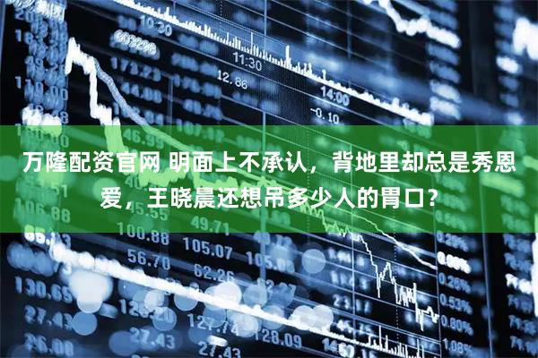 万隆配资官网 明面上不承认，背地里却总是秀恩爱，王晓晨还想吊多少人的胃口？
