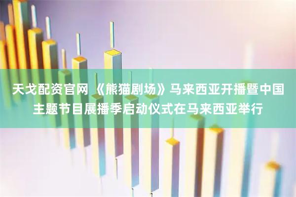 天戈配资官网 《熊猫剧场》马来西亚开播暨中国主题节目展播季启动仪式在马来西亚举行