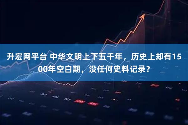 升宏网平台 中华文明上下五千年，历史上却有1500年空白期，没任何史料记录？