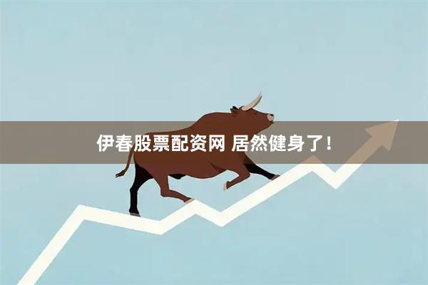 伊春股票配资网 居然健身了！