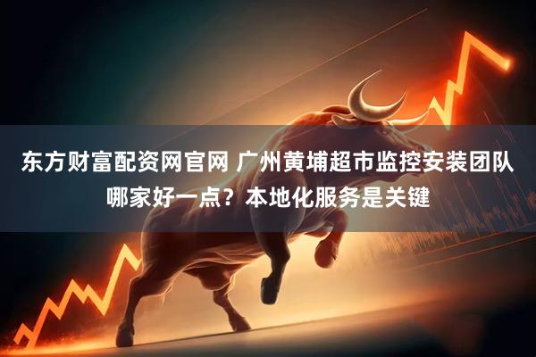 东方财富配资网官网 广州黄埔超市监控安装团队哪家好一点？本地化服务是关键