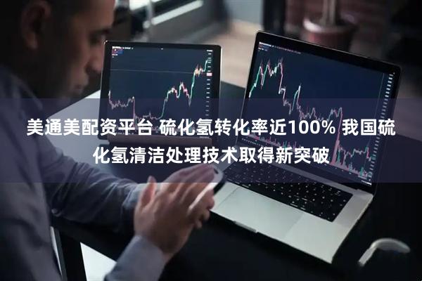 美通美配资平台 硫化氢转化率近100% 我国硫化氢清洁处理技术取得新突破