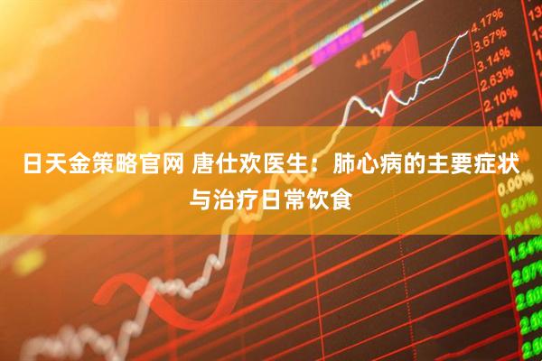 日天金策略官网 唐仕欢医生：肺心病的主要症状与治疗日常饮食