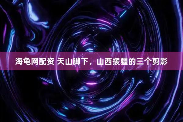 海龟网配资 天山脚下，山西援疆的三个剪影