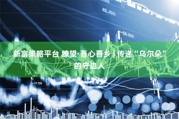 新富策略平台 瞭望·吾心吾乡 | 传递“乌尔朵”的守边人