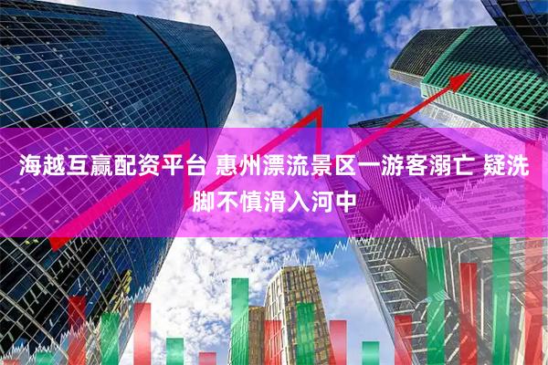 海越互赢配资平台 惠州漂流景区一游客溺亡 疑洗脚不慎滑入河中