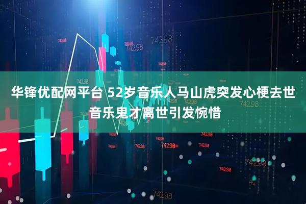 华锋优配网平台 52岁音乐人马山虎突发心梗去世 音乐鬼才离世引发惋惜