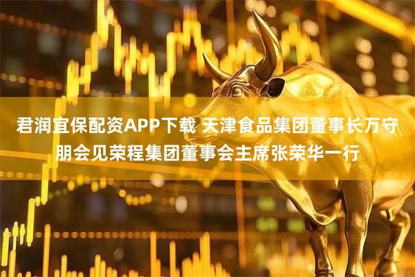 君润宜保配资APP下载 天津食品集团董事长万守朋会见荣程集团董事会主席张荣华一行